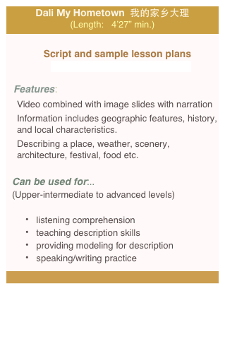 Dali My Hometown  我的家乡大理 (Length:   4’27” min.)

Script and sample lesson plans                                              
   zhangNi02_Dali_lessonPlan_web.pdf

Features: 
Video combined with image slides with narration
Information includes geographic features, history, and local characteristics. 
Describing a place, weather, scenery, architecture, festival, food etc.
 
Can be used for:.. 
(Upper-intermediate to advanced levels)

 listening comprehension    
 teaching description skills
 providing modeling for description  
 speaking/writing practice

