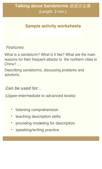 Talking about Sandstorms 谈谈沙尘暴
(Length: 2 min.)
Sample activity worksheets
videoworksheet_shachenbao_web.pdf
Features:
What is a sandstorm? What is it like? What are the main reasons for their frequent attacks to the northern cities in China? ....
Describing sandstorms, discussing problems and solutions.
Can be used for:..
(Upper-intermediate to advanced levels)
listening comprehension
teaching description skills
providing modeling for description
speaking/writing practice