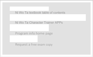 《你我他》教程目录  Ni Wo Ta textbook table of contents  
《你我他》电子汉字辅导(手机/平板电脑版） Ni Wo Ta Character Trainer APPs
教程介绍及信息主页 Program info home page
免费索取样书 Request a free exam copy